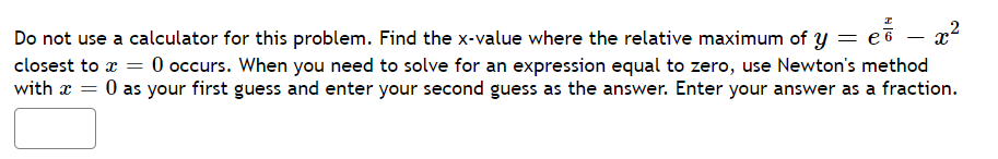 = eỗ – x²
-
Do not use a calculator for this problem. Find the x-value where the relative maximum of y = e
closest to x = 0 occurs. When you need to solve for an expression equal to zero, use Newton's method
with x = 0 as your first guess and enter your second guess as the answer. Enter your answer as a fraction.