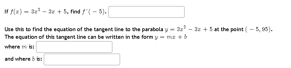 If f(x) = 3x² − 3x + 5, find ƒ'( – 5).
Use this to find the equation of the tangent line to the parabola y = 3x² − 3x + 5 at the point ( – 5, 95).
The equation of this tangent line can be written in the form y = mx + b
where m is:
and where b is: