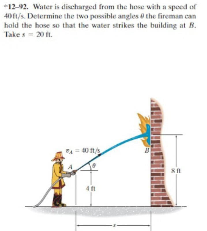*12-92. Water is discharged from the hose with a speed of
40 ft/s. Determine the two possible angles 0 the fireman can
hold the hose so that the water strikes the building at B.
Take s = 20 ft.
%3D
VA = 40 ft/s
B
8 ft
4 ft
