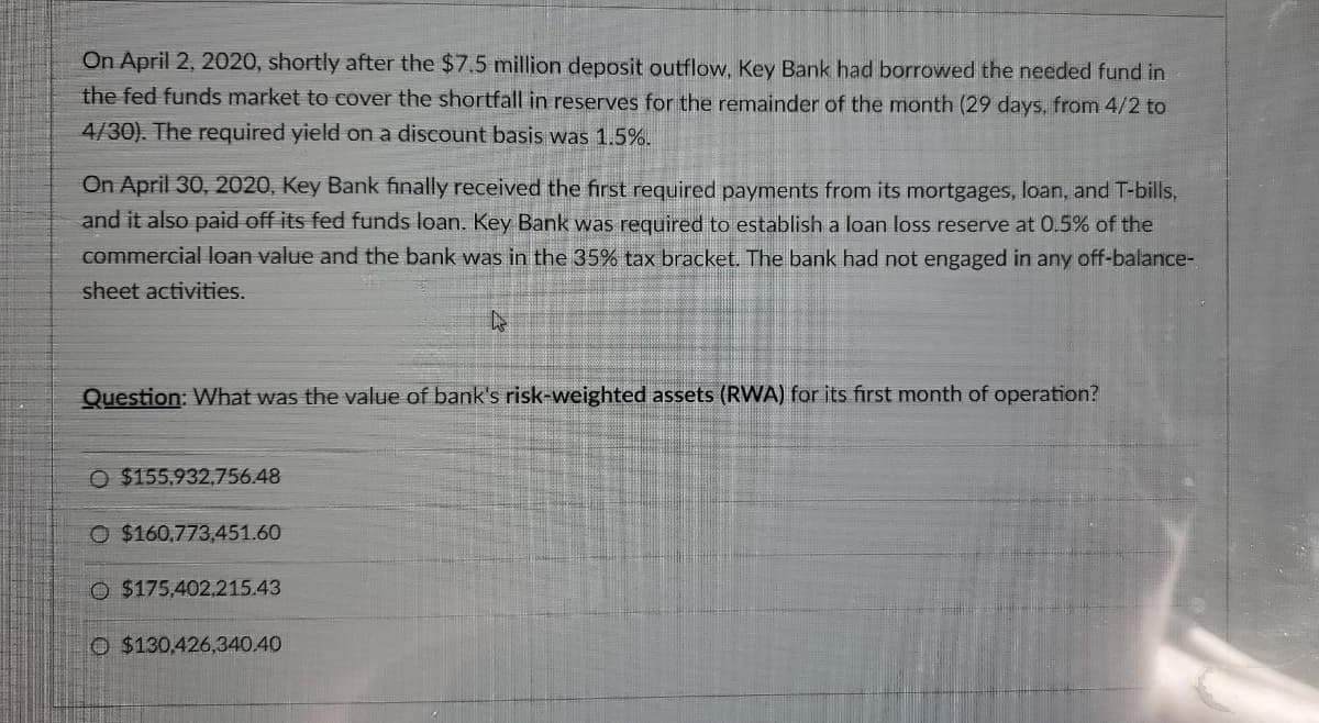 On April 2, 2020, shortly after the $7.5 million deposit outflow, Key Bank had borrowed the needed fund in
the fed funds market to cover the shortfall in reserves for the remainder of the month (29 days, from 4/2 to
4/30). The required yield on a discount basis was 1.5%.
On April 30, 2020, Key Bank finally received the first required payments from its mortgages, loan, and T-bills,
and it also paid off its fed funds loan. Key Bank was required to establish a loan loss reserve at 0.5% of the
commercial loan value and the bank was in the 35% tax bracket. The bank had not engaged in any off-balance-
sheet activities.
Question: What was the value of bank's risk-weighted assets (RWA) for its first month of operation?
O $155,932,756.48
O $160,773,451.60
O $175,402.215.43
O $130,426,340.40
