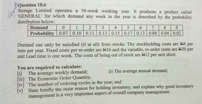 Question 10.6
Storage Limited operates a 50-week working year. It produces a product called
"GENERAL' for which demand any week in the year is described by the probability
distribution below:
Demand
2
3
4.
7
8.
9
Probability 0.07 0.10 0.11 0.13 0.15 0.17 0.13 0.08 0.04 0.02
Demand can only be satisfied (if at all) from stocks. The stockholding costs are N4 per
item per year. Fixed costs per re-order are N16 and the variable, re-order costs are N30 per
unit Lead time is one week. The costs of being out of stock are N12 per unit short.
You are required to calculate:
(i) The average weekly demand;
[i] The Economic Order Quantity;
[iv] The number of ordering cycles in the year; and
[v] State briefly the main reason for holding inventory, and explain why good inventory
management is a very important aspect of overall company management.
[ii The average annual demand;
