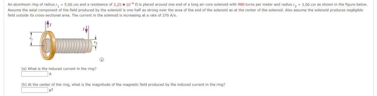 An aluminum ring of radius r₁=5.00 cm and a resistance of 3.25 × 10-4 is placed around one end of a long air-core solenoid with 980 turns per meter and radius r₂ = 3.00 cm as shown in the figure below.
Assume the axial component of the field produced by the solenoid is one-half as strong over the area of the end of the solenoid as at the center of the solenoid. Also assume the solenoid produces negligible
field outside its cross-sectional area. The current in the solenoid is increasing at a rate of 270 A/s.
r₁
0
(a) What is the induced current in the ring?
A
(b) At the center of the ring, what is the magnitude of the magnetic field produced by the induced current in the ring?
μT