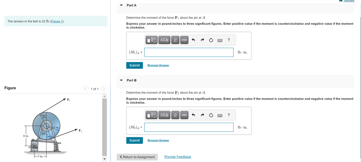 The tension in the belt is 22 lb (Figure 1).
Figure
8 in.
A
30°
20%
-5 in.--
6 in.
A
F₁
F₂
<
1 of 1
>
Part A
Determine the moment of the force F₁ about the pin at A.
Express your answer in pound-inches to three significant figures. Enter positive value if the moment is counterclockwise and negative value if the moment
is clockwise.
(M₁) A
Submit
Part B
(M₂) A
=
Submit
VO
Request Answer
ΑΣΦ
V
Determine the moment of the force F2 about the pin at A.
Express your answer in pound-inches to three significant figures. Enter positive value if the moment is counterclockwise and negative value if the moment
is clockwise.
Return to Assignment
ΑΣΦ
Request Answer
↓↑ vec
↓↑
vec
lb.in.
Provide Feedback
Review
lb.in.
