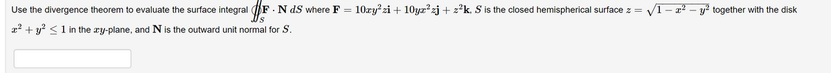 Use the divergence theorem to evaluate the surface integral F . N dS where F = 10xy²zi + 10yx² zj + z²k, S is the closed hemispherical surface z = √1-x² - y² together with the disk
S
x² + y² ≤ 1 in the xy-plane, and N is the outward unit normal for S.