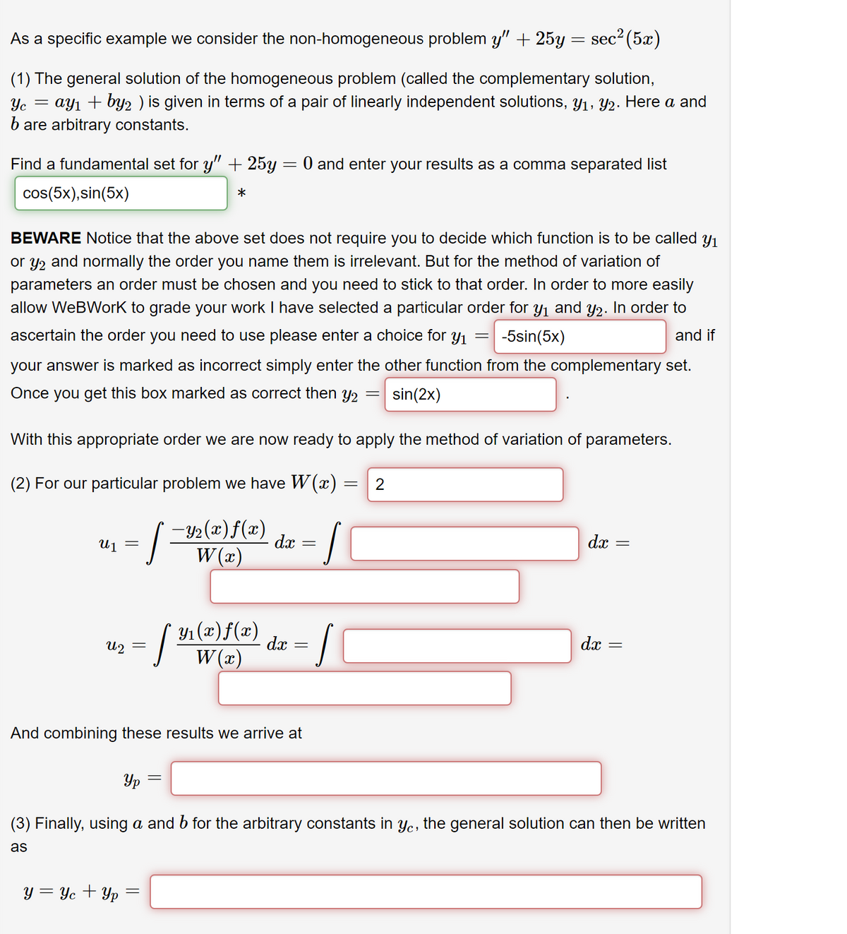 As a specific example we consider the non-homogeneous problem y" + 25y = sec² (5x)
(1) The general solution of the homogeneous problem (called the complementary solution,
=
Yc
= ay₁ + by2 ) is given in terms of a pair of linearly independent solutions, y₁, Y2. Here a and
bare arbitrary constants.
Find a fundamental set for y" + 25y = 0 and enter your results as a comma separated list
cos(5x), sin(5x)
*
BEWARE Notice that the above set does not require you to decide which function is to be called y₁
or y2 and normally the order you name them is irrelevant. But for the method of variation of
parameters an order must be chosen and you need to stick to that order. In order to more easily
allow WeBWork to grade your work I have selected a particular order for y₁ and y2. In order to
ascertain the order you need to use please enter a choice for y₁ -5sin(5x)
and if
your answer is marked as incorrect simply enter the other function from the complementary set.
Once you get this box marked as correct then y₂ sin(2x)
U 1 =
With this appropriate order we are now ready to apply the method of variation of parameters.
(2) For our particular problem we have W(x)
[-Y₂(x) f(x)
W(x)
U2
=
y = Yc + Yp
Ур
Y₁(x)f(x)
W(x)
[ 31 (2)
=
And combining these results we arrive at
=
dx
dx
=
=
=
S
J
= 2
=
dx
dx
||
=
(3) Finally, using a and b for the arbitrary constants in yc, the general solution can then be written
as
=