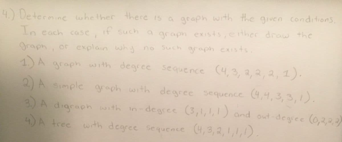 4.) Determine whether there is a graph with the given conditions,
In each case, if such a graph exists, either draw the
graph, or explain why no such graph exists.
1.) A graph with degree sequence (4, 3, 2, 2, 2, 1).
2.) A simple graph with degree sequence (4,4,3,3,1).
3.) A digraph with in-degree (3,1,1,1) and out-degree (0,2,2,2)
4) A tree with degree sequence (4,3,2,1,1,1).