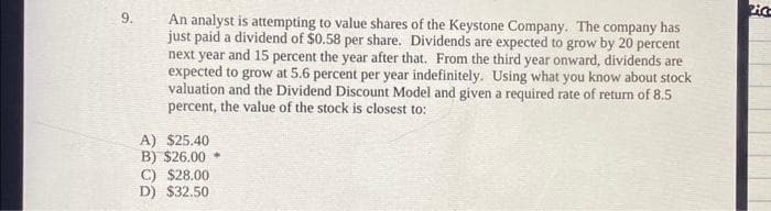 9.
An analyst is attempting to value shares of the Keystone Company. The company has
just paid a dividend of $0.58 per share. Dividends are expected to grow by 20 percent
next year and 15 percent the year after that. From the third year onward, dividends are
expected to grow at 5.6 percent per year indefinitely. Using what you know about stock
valuation and the Dividend Discount Model and given a required rate of return of 8.5
percent, the value of the stock is closest to:
A) $25.40
B) $26.00
C) $28.00
D) $32.50
2:03