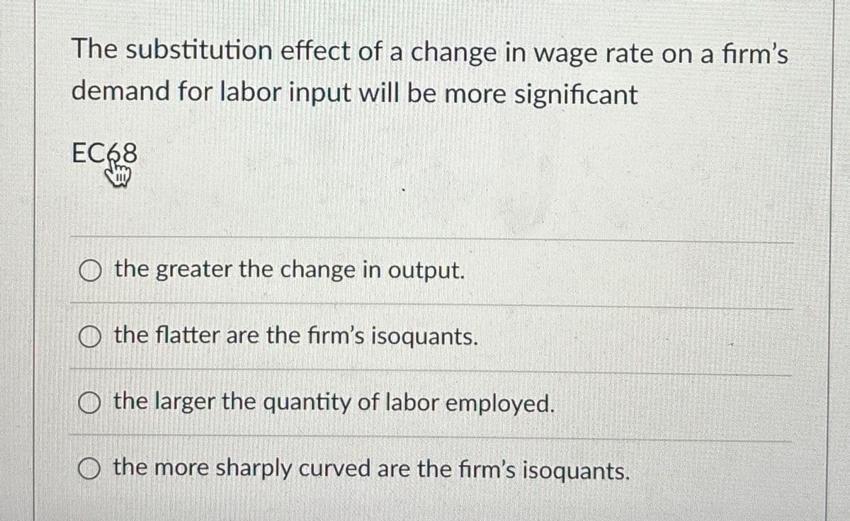 The substitution effect of a change in wage rate on a firm's
demand for labor input will be more significant
EC68
O the greater the change in output.
O the flatter are the firm's isoquants.
O the larger the quantity of labor employed.
O the more sharply curved are the firm's isoquants.