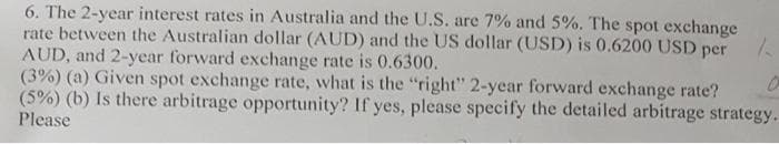 6. The 2-year interest rates in Australia and the U.S. are 7% and 5%. The spot exchange
rate between the Australian dollar (AUD) and the US dollar (USD) is 0.6200 USD per
AUD, and 2-year forward exchange rate is 0.6300.
(3%) (a) Given spot exchange rate, what is the "right" 2-year forward exchange rate?
(5%) (b) Is there arbitrage opportunity? If yes, please specify the detailed arbitrage strategy.
Please
1
0