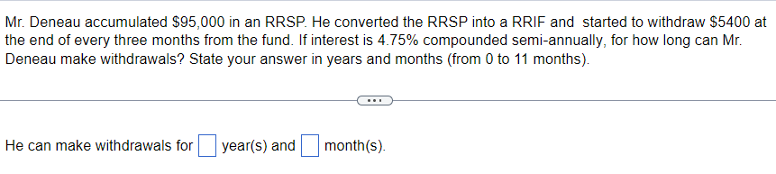 Mr. Deneau accumulated $95,000 in an RRSP. He converted the RRSP into a RRIF and started to withdraw $5400 at
the end of every three months from the fund. If interest is 4.75% compounded semi-annually, for how long can Mr.
Deneau make withdrawals? State your answer in years and months (from 0 to 11 months).
He can make withdrawals for year(s) and
month(s).