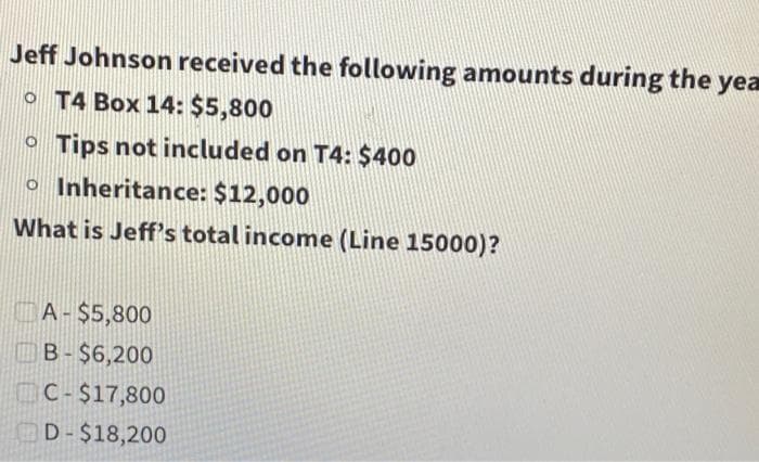 Jeff Johnson received the following amounts during the yea
T4 Box 14: $5,800
o Tips not included on T4: $400
o Inheritance: $12,000
What is Jeff's total income (Line 15000)?
A-$5,800
B-$6,200
C-$17,800
D-$18,200
