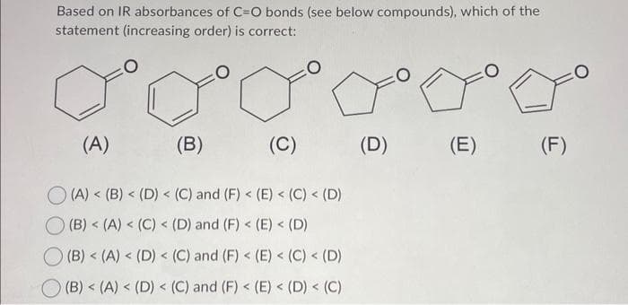 Based on IR absorbances of C-O bonds (see below compounds), which of the
statement (increasing order) is correct:
CO
(A)
(B)
(C)
(A) < (B) < (D) < (C) and (F) < (E) < (C) < (D)
(B) < (A) < (C) < (D) and (F) < (E) < (D)
(B) < (A) < (D) < (C) and (F) < (E) < (C) < (D)
(B) < (A) < (D) < (C) and (F) < (E) < (D) < (C)
Fo
(D)
(E)
FO
(F)