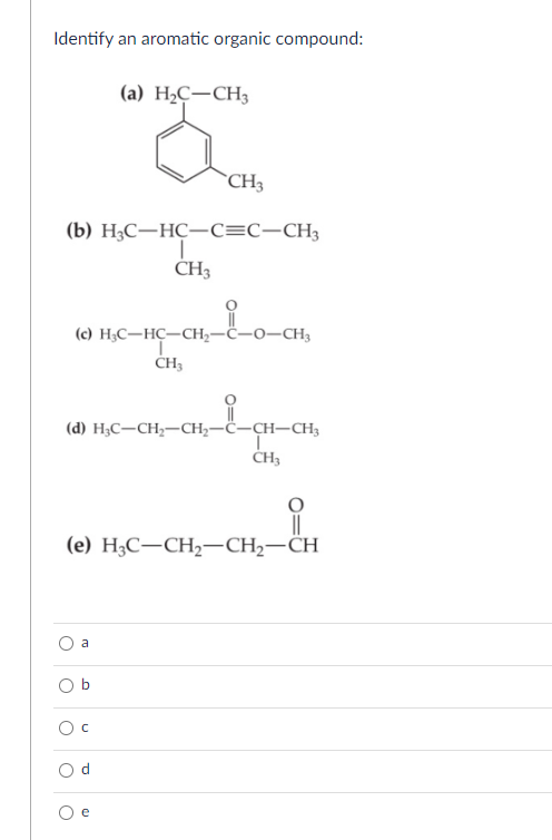 Identify an aromatic organic compound:
(a) H₂C-CH3
(b) H3C-HC-C=C—CH3
CH3
(d) H3C-CH₂-CH₂-C-CH-CH3
o
(c) H₂C-HC-CH₂- -O-CH3
CH3
o
(e) H3C-CH₂-CH₂-CH
CH3
a
o
C
ro
I
CH3