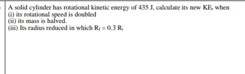 A solid cylinder has rotational kinetic energy of 435 J, calculate its new KE, when
(i) its rotational speed is doubled
(ii) its mass is halved.
(iii) Its radius reduced in which R = 0.3 R;
