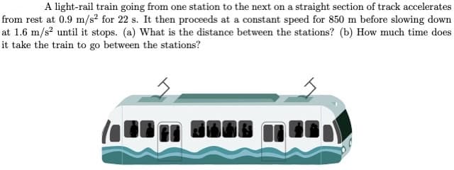 A light-rail train going from one station to the next on a straight section of track accelerates
from rest at 0.9 m/s² for 22 s. It then proceeds at a constant speed for 850 m before slowing down
at 1.6 m/s? until it stops. (a) What is the distance between the stations? (b) How much time does
it take the train to go between the stations?
