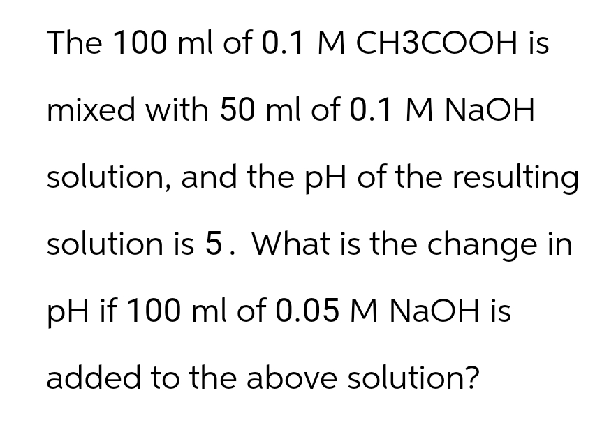 The 100 ml of 0.1 M CH3COOH is
mixed with 50 ml of 0.1 M NaOH
solution, and the pH of the resulting
solution is 5. What is the change in
pH if 100 ml of 0.05 M NaOH is
added to the above solution?