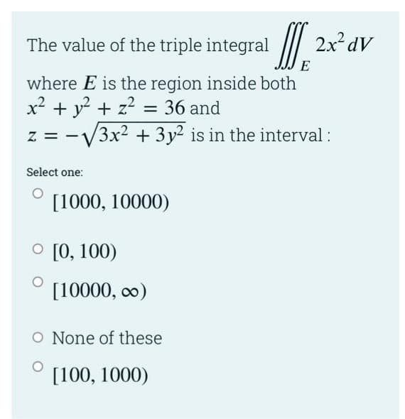 The value of the triple integral
2x dV
E
where E is the region inside both
x? + y? + z? = 36 and
3x2 + 3y2 is in the interval :
Select one:
[1000, 10000)
O [0, 100)
[10000, co)
O None of these
[100, 1000)
