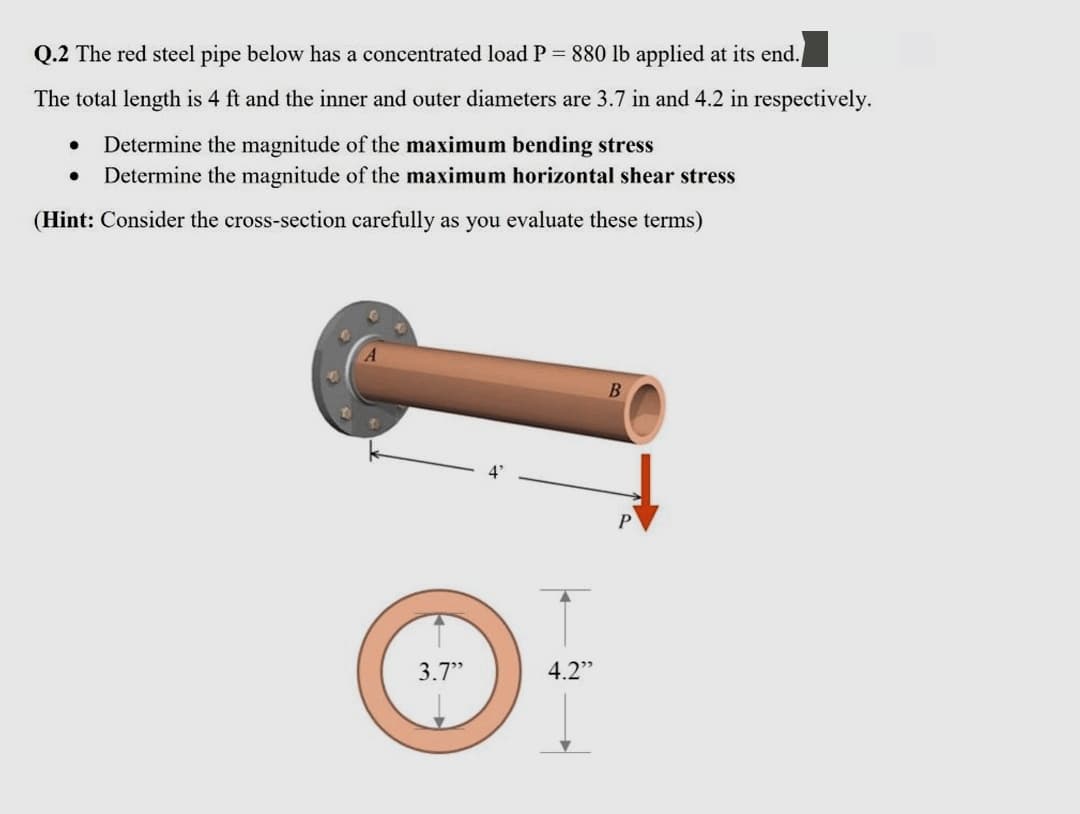 Q.2 The red steel pipe below has a concentrated load P 880 lb applied at its end.
The total length is 4 ft and the inner and outer diameters are 3.7 in and 4.2 in respectively.
Determine the magnitude of the maximum bending stress
Determine the magnitude of the maximum horizontal shear stress
(Hint: Consider the cross-section carefully as you evaluate these terms)
3.7"
4.2"
