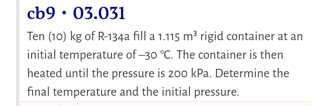 cb9 • 03.031
Ten (10) kg of R-134a fill a 1.115 m³ rigid container at an
initial temperature of –30 °C. The container is then
heated until the pressure is 200 kPa. Determine the
final temperature and the initial pressure.

