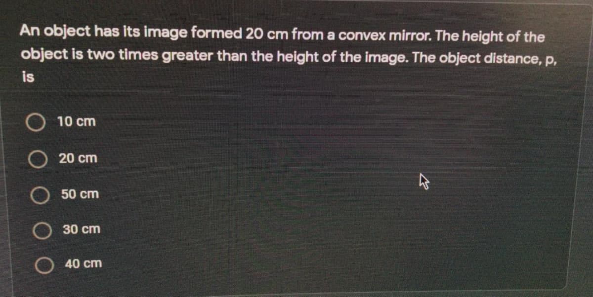 An object has its image formed 20 cm from a convex mirror. The height of the
object is two times greater than the height of the image. The object distance, p,
is
10 cm
20 cm
50 cm
30 cm
O 40 cm
