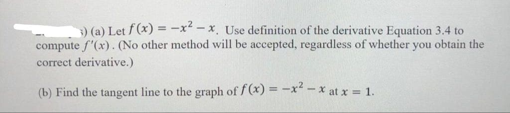 3) (a) Let f(x) = -x²-x. Use definition of the derivative Equation 3.4 to
compute f'(x). (No other method will be accepted, regardless of whether you obtain the
correct derivative.)
(b) Find the tangent line to the graph of f(x) = -x²-x at x = 1.