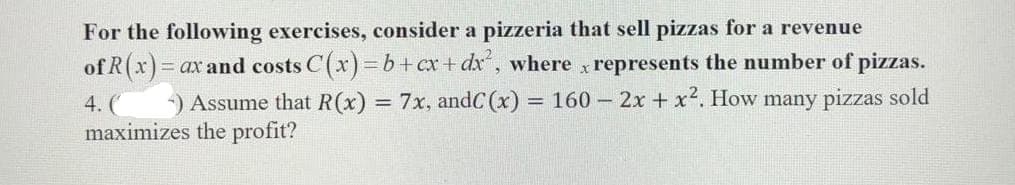 For the following exercises, consider a pizzeria that sell pizzas for a revenue
of R(x)=0
= ax and costs C(x)=b+cx+dx², where x represents the number of pizzas.
Assume that R(x) = 7x, andC (x)= = 160 - 2x + x². How many pizzas sold
maximizes the profit?
4. (