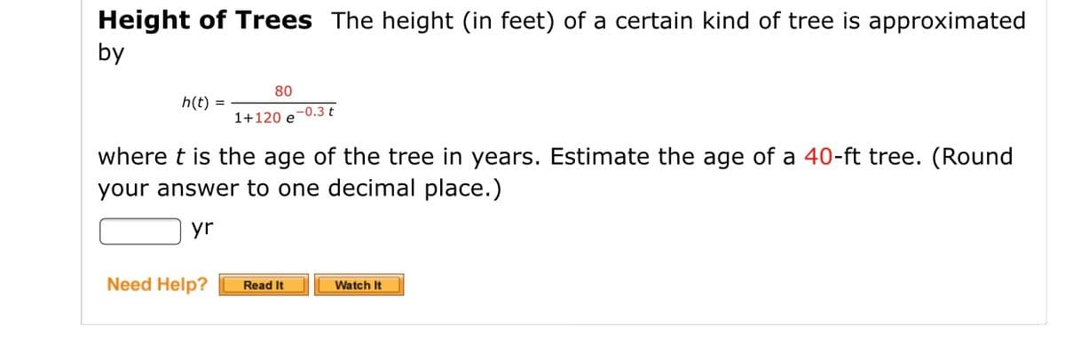 Height of Trees The height (in feet) of a certain kind of tree is approximated
by
80
h(t) =
1+120 e
e-0.3 t
where t is the age of the tree in years. Estimate the age of a 40-ft tree. (Round
your answer to one decimal place.)
yr
Need Help?
Read It
Watch It
