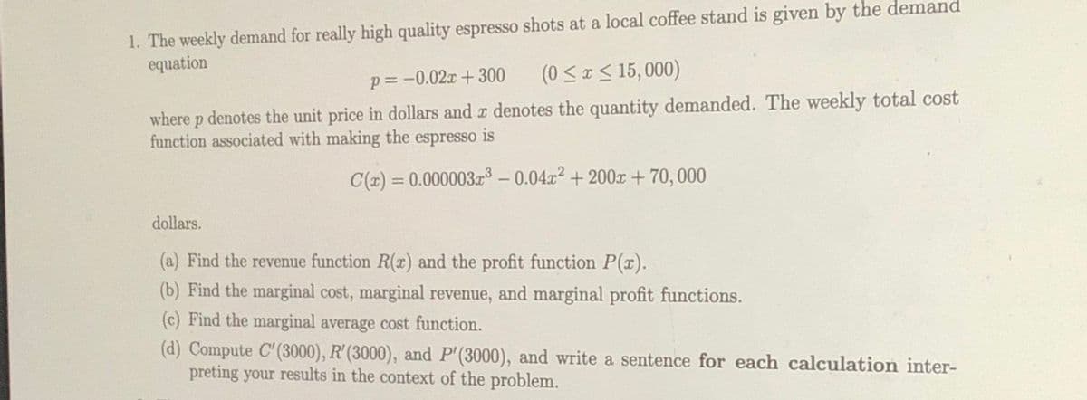 1. The weekly demand for really high quality espresso shots at a local coffee stand is given by the demand
equation
p= -0.02x + 300
(0 <x< 15, 000)
where p denotes the unit price in dollars and r denotes the quantity demanded. The weekly total cost
function associated with making the
espresso
is
C(x) = 0.000003z³ – 0.04.x2 + 200x + 70, 000
%3D
dollars.
(a) Find the revenue function R(¤) and the profit function P(x).
(b) Find the marginal cost, marginal revenue, and marginal profit functions.
(c) Find the marginal average cost function.
(d) Compute C'(3000), R'(3000), and P'(3000), and write a sentence for each calculation inter-
preting your results in the context of the problem.
