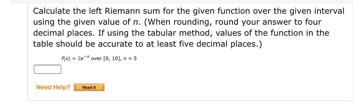 Calculate the left Riemann sum for the given function over the given interval
using the given value of n. (When rounding, round your answer to four
decimal places. If using the tabular method, values of the function in the
table should be accurate to at least five decimal places.)
f(x) = 2e* over [0, 10], n = 5
Need Help?
Read It
