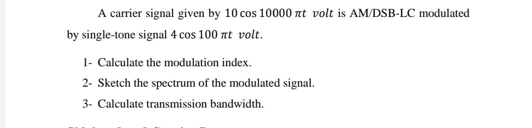 A carrier signal given by 10 cos 10000 at volt is AM/DSB-LC modulated
by single-tone signal 4 cos 100 at volt.
1- Calculate the modulation index.
2- Sketch the spectrum of the modulated signal.
3- Calculate transmission bandwidth.
