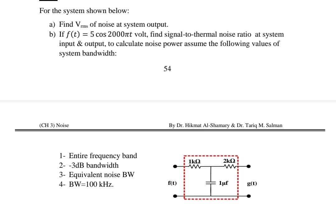 For the system shown below:
a) Find Vrms of noise at system output.
b) If f(t) = 5 cos 2000nt volt, find signal-to-thermal noise ratio at system
input & output, to calculate noise power assume the following values of
system bandwidth:
54
(CH 3) Noise
By Dr. Hikmat Al-Shamary & Dr. Tariq M. Salman
1- Entire frequency band
1kQ
2kQ :
2- -3dB bandwidth
3- Equivalent noise BW
4- BW=100 kHz.
f(t)
1uf
g(t)
