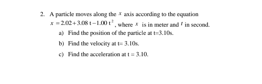 2. A particle moves along the * axis according to the equation
x = 2.02+3.08 t-1.00 t´, where x is in meter and † in second.
a) Find the position of the particle at t=3.10s.
b) Find the velocity at t= 3.10s.
c) Find the acceleration at t = 3.10.
