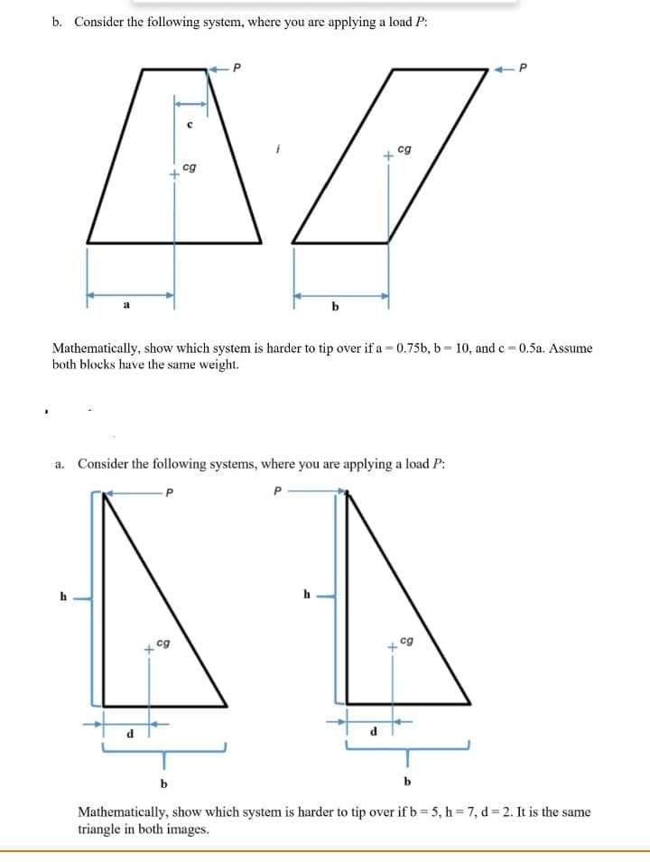 b. Consider the following system, where you are applying a load P:
cg
cg
Mathematically, show which system is harder to tip over if a = 0.75b, b = 10, and c = 0.5a. Assume
both blocks have the same weight.
a. Consider the following systems, where you are applying a load P:
h
+ cg
cg
b
b
Mathematically, show which system is harder to tip over if b = 5, h = 7, d= 2. It is the same
triangle in both images.
