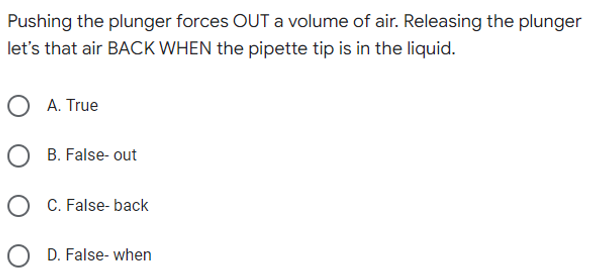 Pushing the plunger forces OUT a volume of air. Releasing the plunger
let's that air BACK WHEN the pipette tip is in the liquid.
O A. True
B. False- out
OC. False-back
OD. False- when
