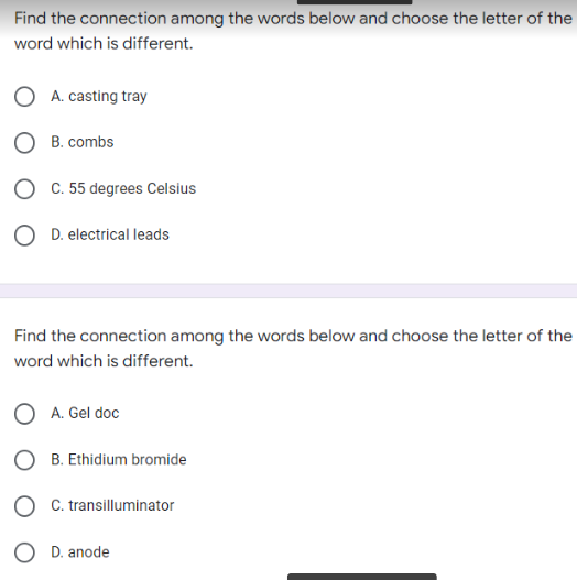 Find the connection among the words below and choose the letter of the
word which is different.
A. casting tray
OB. combs
OD. electrical leads
Find the connection among the words below and choose the letter of the
word which is different.
OA. Gel doc
B. Ethidium bromide
C. transilluminator
C. 55 degrees Celsius
OD. anode