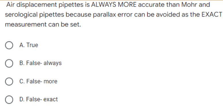 Air displacement pipettes is ALWAYS MORE accurate than Mohr and
serological pipettes because parallax error can be avoided as the EXACT
measurement can be set.
O A. True
OB. False- always
O C. False-more
OD. False- exact
