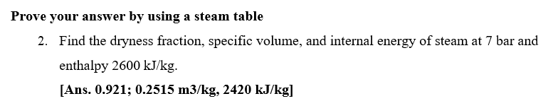 Prove your answer by using a steam table
2. Find the dryness fraction, specific volume, and internal energy of steam at 7 bar and
enthalpy 2600 kJ/kg.
[Ans. 0.921; 0.2515 m3/kg, 2420 kJ/kg]
