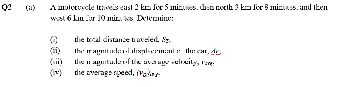 Q2
(a)
A motorcycle travels east 2 km for 5 minutes, then north 3 km for 8 minutes, and then
west 6 km for 10 minutes. Determine:
the total distance traveled, St,
(i)
(ii)
(iii)
(iv)
the magnitude of displacement of the car, Ar,
the magnitude of the average velocity, vavg,
the average speed, (Vsp) avg.
