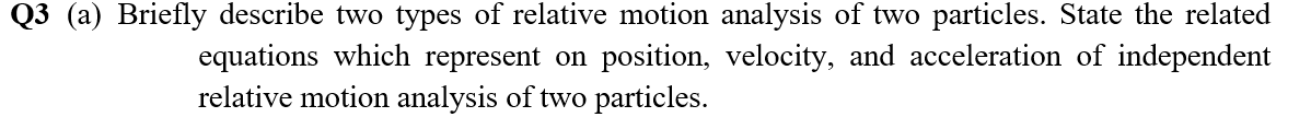 Q3 (a) Briefly describe two types of relative motion analysis of two particles. State the related
equations which represent on position, velocity, and acceleration of independent
relative motion analysis of two particles.
