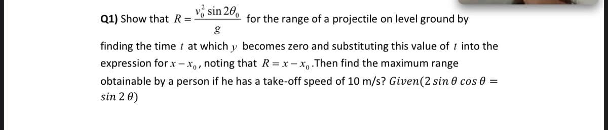 vổ sin 20,
Q1) Show that R =
for the range of a projectile on level ground by
finding the time t at which y becomes zero and substituting this value of t into the
expression forx - x,, noting that R = x - x, .Then find the maximum range
obtainable by a person if he has a take-off speed of 10 m/s? Given(2 sin 0 cos 0 =
sin 2 0)

