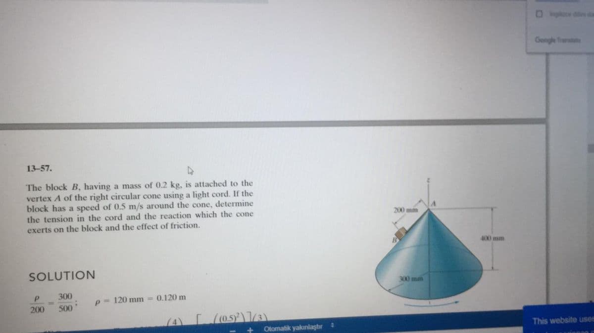 Oince de da
Geogle Traratate
13-57.
The block B, having a mass of 0.2 kg, is attached to the
vertex A of the right circular cone using a light cord. If the
block has a speed of 0.5 m/s around the cone, determine
the tension in the cord and the reaction which the cone
exerts on the block and the effect of friction.
200 mm
400 mm
SOLUTION
300 mm
300
p = 120 mm =
0.120 m
200
500
Otomatik yakınlaştır:
This website uses
