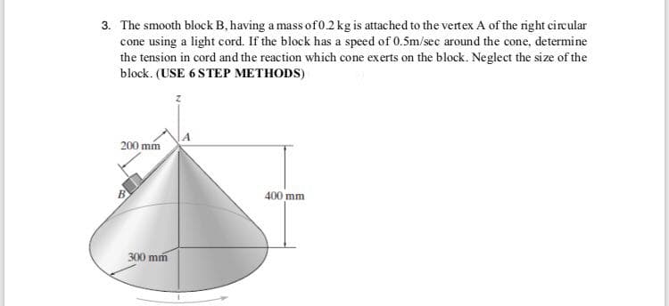 3. The smooth block B, having a mass of0.2 kg is attached to the vertex A of the right circular
cone using a light cord. If the block has a speed of 0.5m/sec around the cone, determine
the tension in cord and the reaction which cone exerts on the block. Neglect the size of the
block. (USE 6 STEP METHODS)
200 mm
400 mm
300 mm

