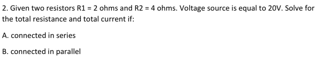 2. Given two resistors R1 = 2 ohms and R2 = 4 ohms. Voltage source is equal to 20V. Solve for
the total resistance and total current if:
A. connected in series
B. connected in parallel
