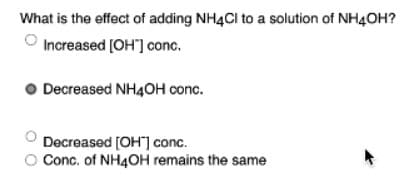 What is the effect of adding NH4Cl to a solution of NH4OH?
Increased [OH"] conc.
Decreased NH4OH conc.
Decreased [OH] conc.
O Conc. of NH4OH remains the same