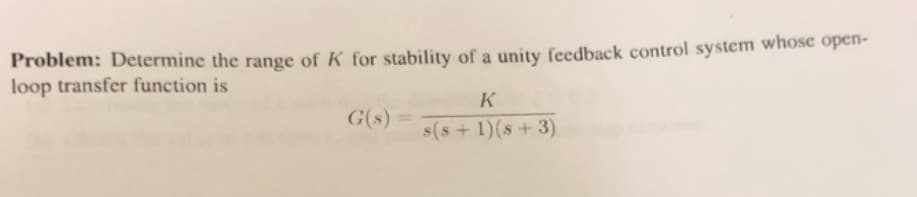 Problem: Determine the range of K for stability of a unity feedback control system whose open-
loop transfer function is
K
G(s) =
%3D
s(s+1)(s+3)
