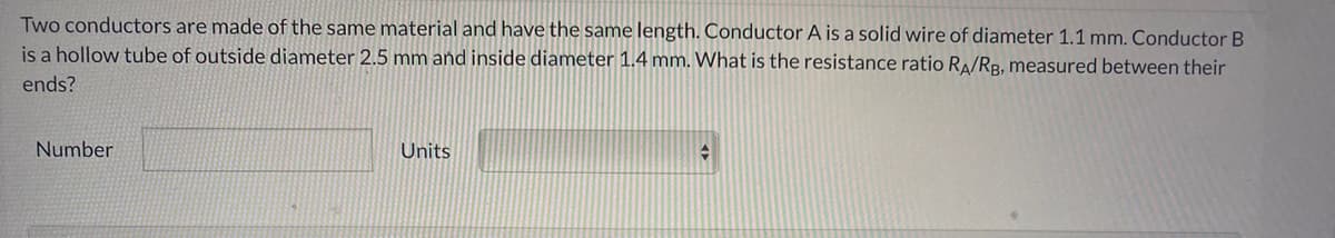 Two conductors are made of the same material and have the same length. Conductor A is a solid wire of diameter 1.1 mm. Conductor B
is a hollow tube of outside diameter 2.5 mm and inside diameter 1.4 mm. What is the resistance ratio RA/RB., measured between their
ends?
Number
Units
