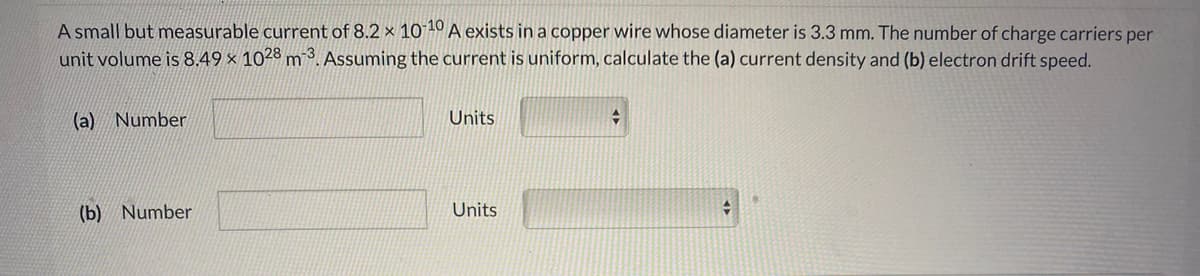 A small but measurable current of 8.2 × 101º A exists in a copper wire whose diameter is 3.3 mm. The number of charge carriers per
unit volume is 8.49 × 1028 m 3. Assuming the current is uniform, calculate the (a) current density and (b) electron drift speed.
(a) Number
Units
(b) Number
Units
