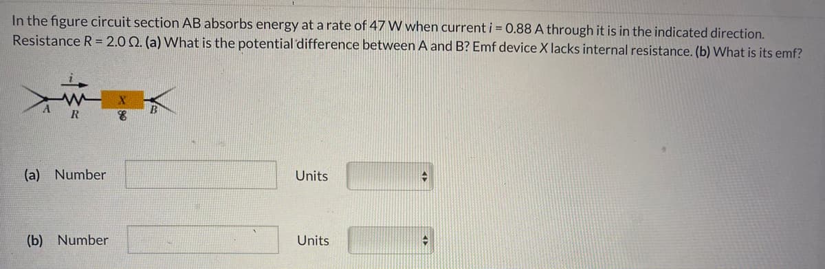 In the figure circuit section AB absorbs energy at a rate of 47 W when current i = 0.88 A through it is in the indicated direction.
Resistance R = 2.0 Q. (a) What is the potential difference between A and B? Emf device X lacks internal resistance. (b) What is its emf?
R
(a) Number
Units
(b) Number
Units
