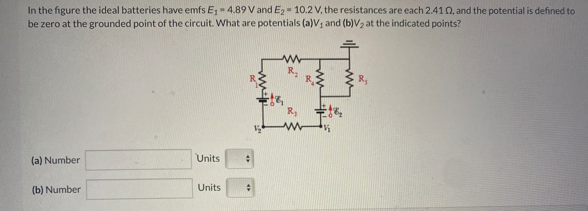 In the figure the ideal batteries have emfs E1 = 4,89 V and E2 = 10.2 V, the resistances are each 2.41 Q, and the potential is defined to
be zero at the grounded point of the circuit. What are potentials (a)V1 and (b)V2 at the indicated points?
R.
R3
Units
(a) Number
Units
(b) Number
