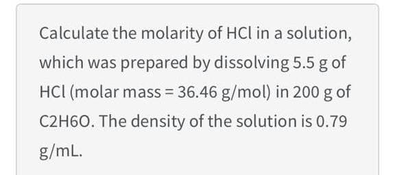 Calculate the molarity of HCl in a solution,
which was prepared by dissolving 5.5 g of
HCl (molar mass = 36.46 g/mol) in 200 g of
C2H60. The density of the solution is 0.79
g/mL.